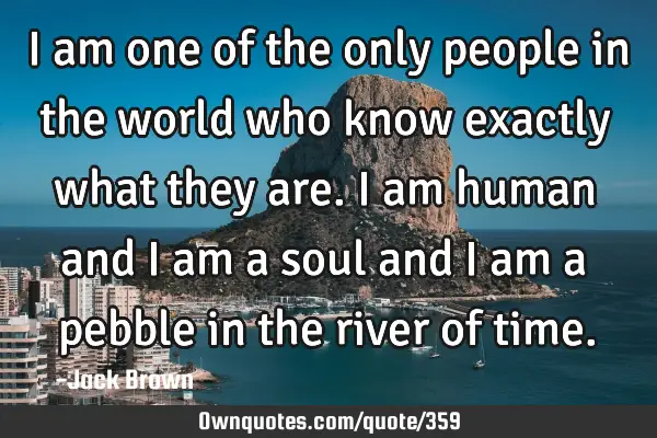 I am one of the only people in the world who know exactly what they are. I am human and I am a soul