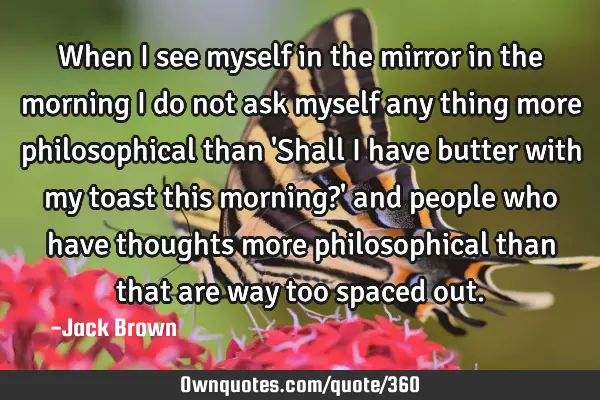 When I see myself in the mirror in the morning I do not ask myself any thing more philosophical