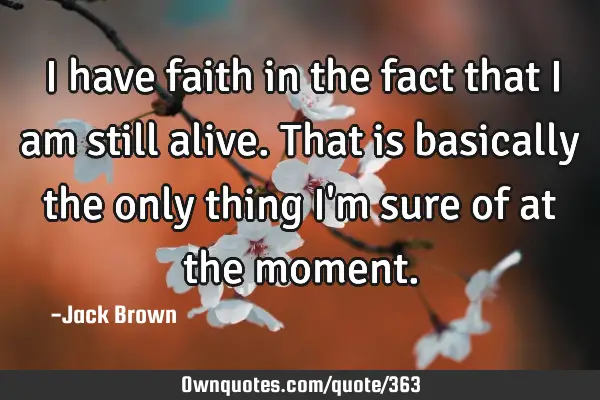 I have faith in the fact that I am still alive. That is basically the only thing I
