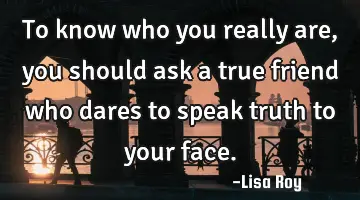 To know who you really are, you should ask a true friend who dares to speak truth to your