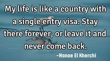 My life is like a country with a single entry visa. Stay there forever, or leave it and never come