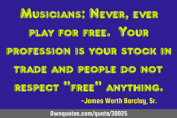 Musicians: Never, ever play for free. Your profession is your stock in trade and people do not