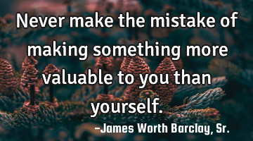 Never make the mistake of making something more valuable to you than yourself.