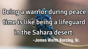 Being a warrior during peace time is like being a lifeguard in the Sahara desert.