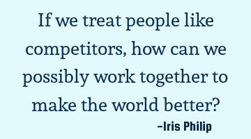 If we treat people like competitors, how can we possibly work together to make the world better?