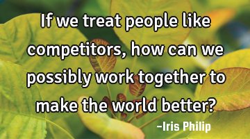 If we treat people like competitors, how can we possibly work together to make the world better?