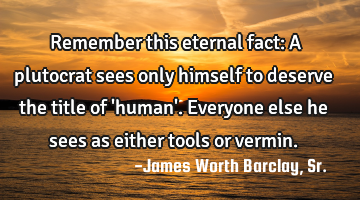Remember this eternal fact: A plutocrat sees only himself to deserve the title of 