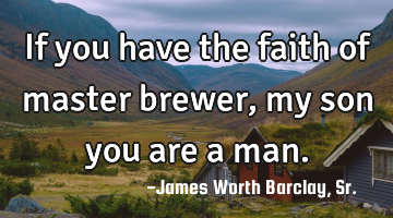 If you have the faith of master brewer, my son you are a man.