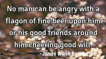 No man can be angry with a flagon of fine beer upon him or his good friends around him cheering