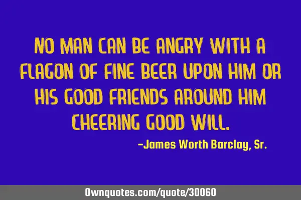 No man can be angry with a flagon of fine beer upon him or his good friends around him cheering