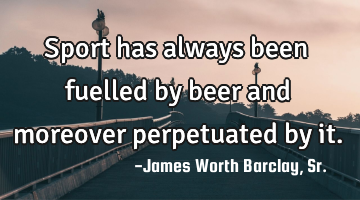 Sport has always been fuelled by beer and moreover perpetuated by it.