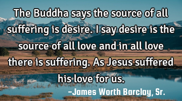 The Buddha says the source of all suffering is desire. I say desire is the source of all love and