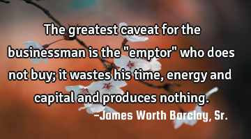 The greatest caveat for the businessman is the "emptor" who does not buy; it wastes his time,