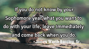 If you do not know by your Sophomore year what you want to do with your life, leave immediately and