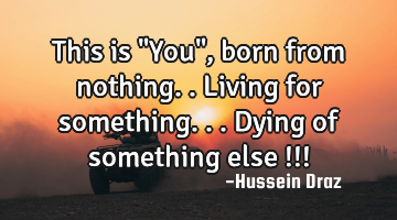 This is "You" , born from nothing..living for something...dying of something else !!!