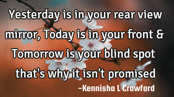 Yesterday is in your rear view mirror, Today is in your front & Tomorrow is your blind spot that