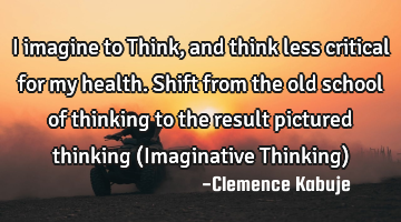 I imagine to Think, and think less critical for my health. Shift from the old school of thinking to