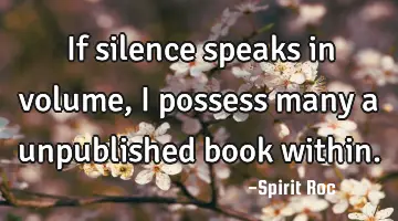 If silence speaks in volume, I possess many a unpublished book