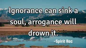 Ignorance can sink a soul, arrogance will drown