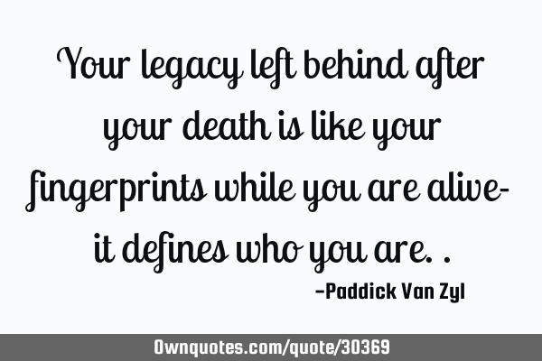 Your legacy left behind after your death is like your fingerprints while you are alive- it defines