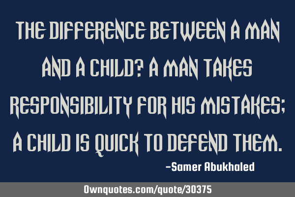 The difference between a man and a child? A man takes responsibility for his mistakes; A child is