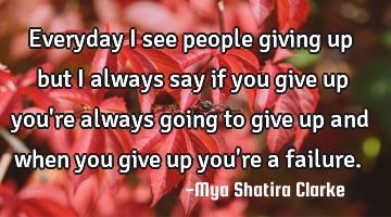 Everyday I see people giving up but I always say if you give up you