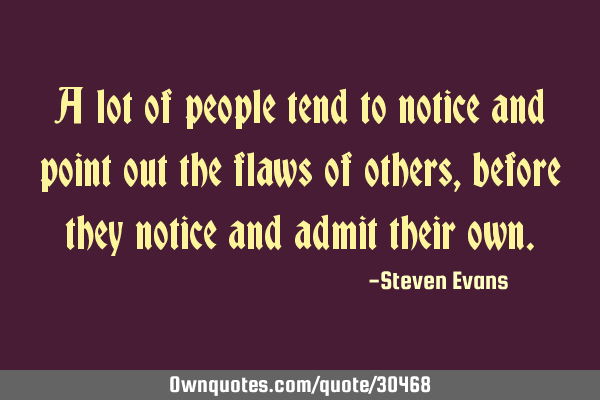 A lot of people tend to notice and point out the flaws of others, before they notice and admit