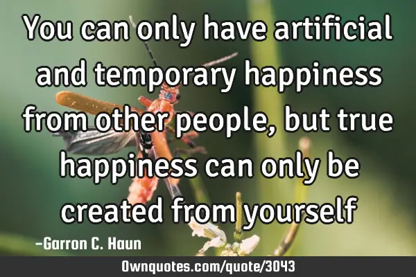 You can only have artificial and temporary happiness from other people, but true happiness can only