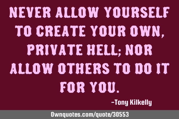 Never allow yourself to create your own, private hell; nor allow others to do it for