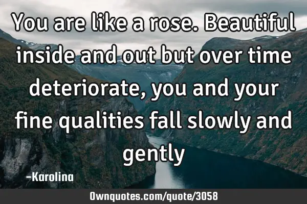 You are like a rose. Beautiful inside and out but over time deteriorate, you and your fine