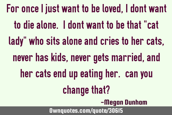 For once i just want to be loved, i dont want to die alone. i dont want to be that "cat lady" who