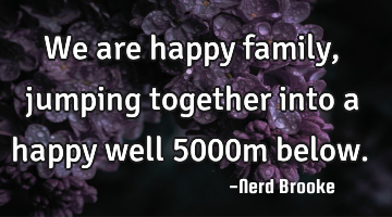 We are happy family, jumping together into a happy well 5000m below.