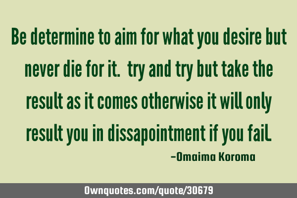 Be determine to aim for what you desire but never die for it. try and try but take the result as it