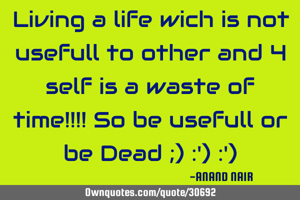 Living a life wich is not usefull to other and 4 self is a waste of time!!!! So be usefull or be D