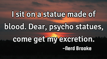 I sit on a statue made of blood. Dear, psycho statues, come get my excretion.