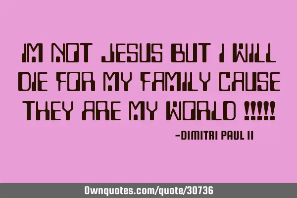 IM NOT JESUS BUT I WILL DIE FOR MY FAMILY CAUSE THEY ARE MY WORLD !!!!!