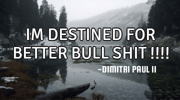 IM DESTINED FOR BETTER BULL SHIT !!!!