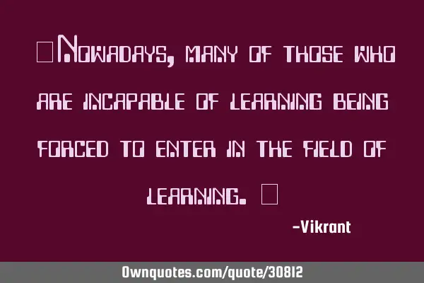 Nowadays, many of those who are incapable of learning are being forced to enter the field of