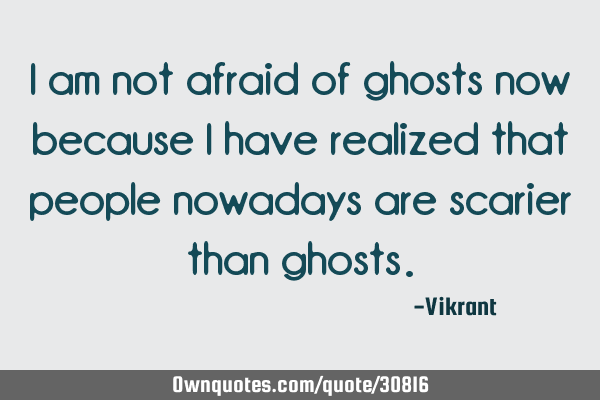 I am not afraid of ghosts now because I have realized that people nowadays are scarier than