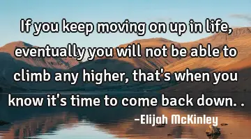 If you keep moving on up in life, eventually you will not be able to climb any higher, that