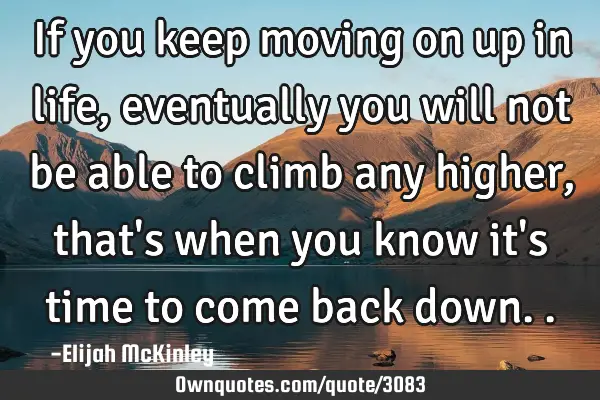 If you keep moving on up in life, eventually you will not be able to climb any higher, that