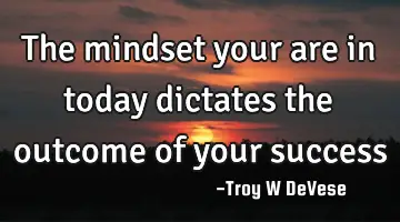 The mindset your are in today dictates the outcome of your