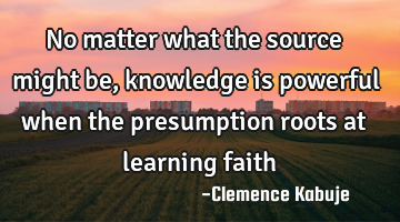 No matter what the source might be, knowledge is powerful when the presumption roots at learning
