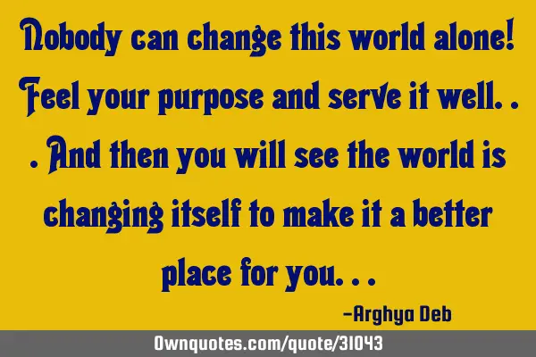 Nobody can change this world alone! Feel your purpose and serve it well...and then you will see the