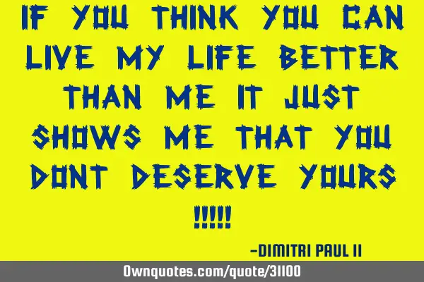 IF YOU THINK YOU CAN LIVE MY LIFE BETTER THAN ME IT JUST SHOWS ME THAT YOU DONT DESERVE YOURS !!!!!