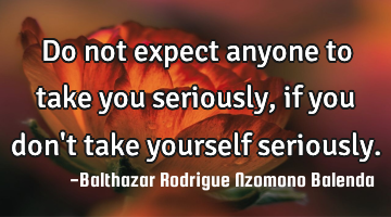 Do not expect anyone to take you seriously, if you don