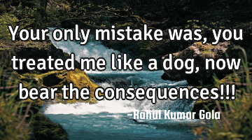 Your only mistake was, you treated me like a dog, now bear the consequences!!!