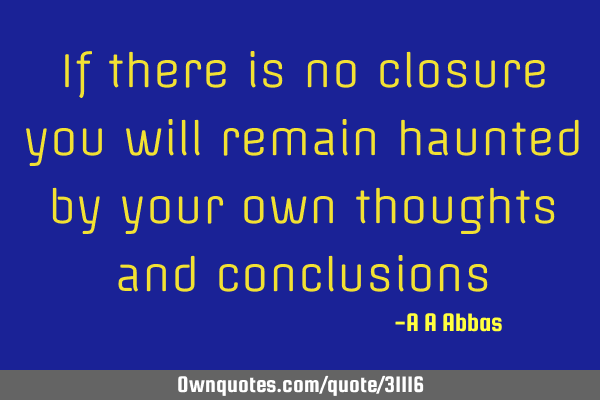 If there is no closure you will remain haunted by your own thoughts and