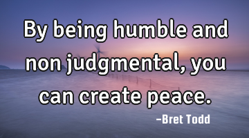 By being humble and non judgmental, you can create peace.