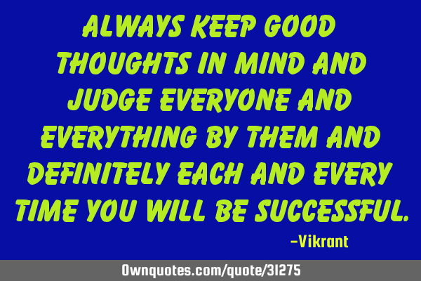 Always keep good thoughts in mind and judge everyone and everything by them and definitely each and